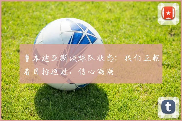 鲁本迪亚斯谈球队状态：我们正朝着目标迈进，信心满满