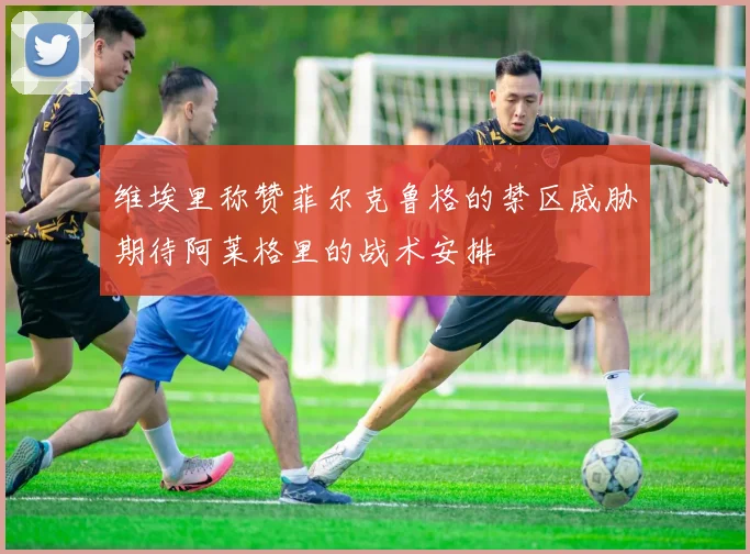 维埃里称赞菲尔克鲁格的禁区威胁期待阿莱格里的战术安排