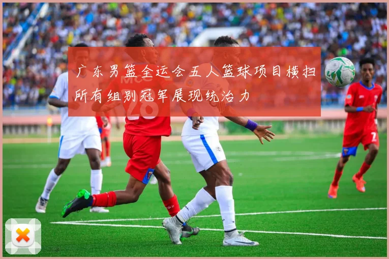 广东男篮全运会五人篮球项目横扫所有组别冠军展现统治力