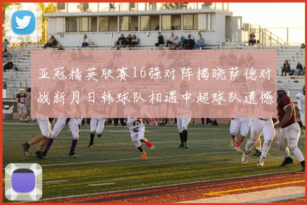 亚冠精英联赛16强对阵揭晓萨德对战新月日韩球队相遇中超球队遗憾出局