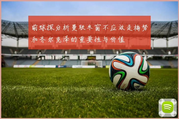 前球探分析曼联冬窗不应放走梅努和齐尔克泽的重要性与价值