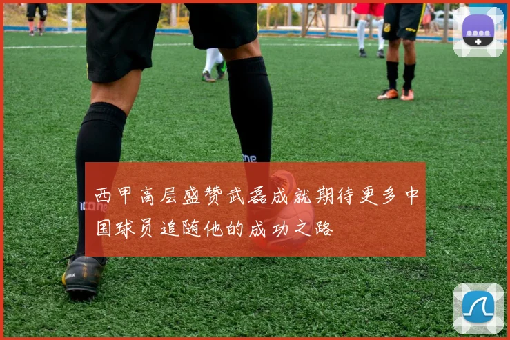 西甲高层盛赞武磊成就期待更多中国球员追随他的成功之路
