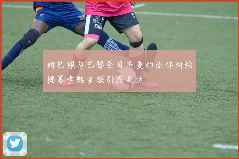 姆巴佩与巴黎圣日耳曼的法律纠纷揭幕索赔金额引发关注